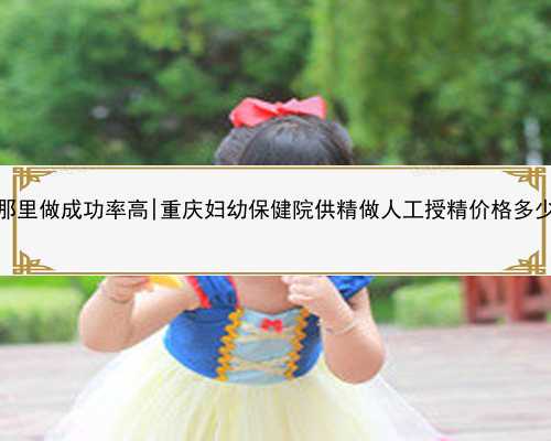 桂林代孕那里做成功率高|重庆妇幼保健院供精做人工授精价格多少钱一次？