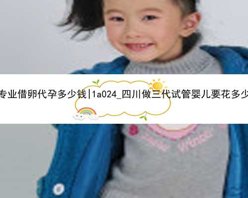 桂林专业借卵代孕多少钱|1a024_四川做三代试管婴儿要花多少钱？