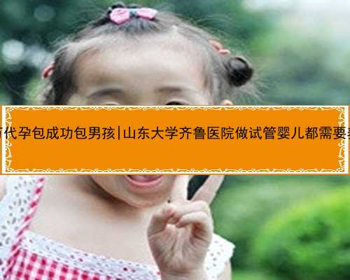 桂林60万代孕包成功包男孩|山东大学齐鲁医院做试管婴儿都需要养囊吗？